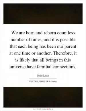 We are born and reborn countless number of times, and it is possible that each being has been our parent at one time or another. Therefore, it is likely that all beings in this universe have familial connections Picture Quote #1