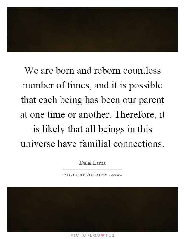 We are born and reborn countless number of times, and it is possible that each being has been our parent at one time or another. Therefore, it is likely that all beings in this universe have familial connections Picture Quote #1