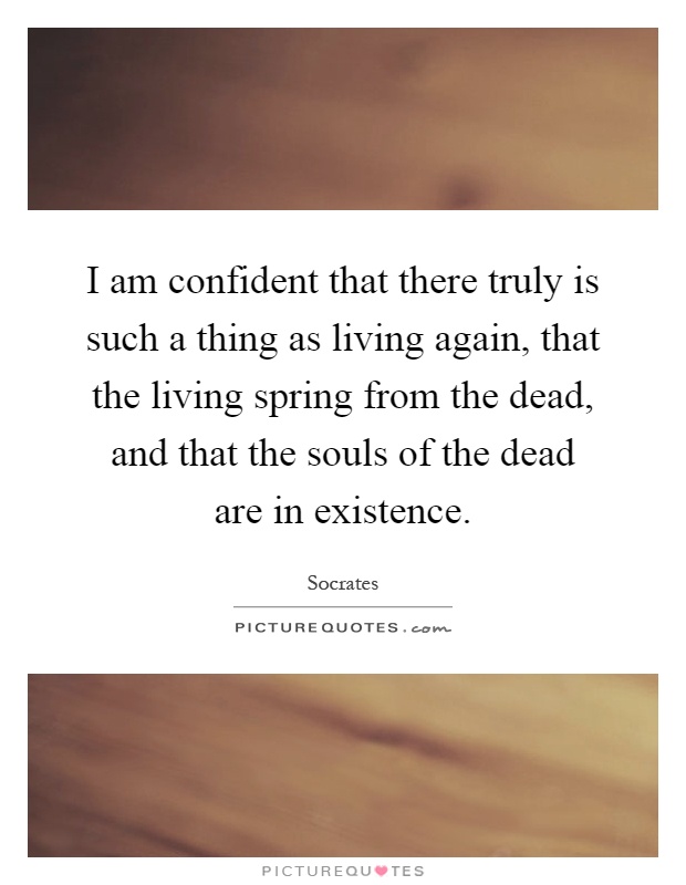 I am confident that there truly is such a thing as living again, that the living spring from the dead, and that the souls of the dead are in existence Picture Quote #1