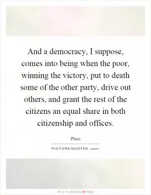 And a democracy, I suppose, comes into being when the poor, winning the victory, put to death some of the other party, drive out others, and grant the rest of the citizens an equal share in both citizenship and offices Picture Quote #1