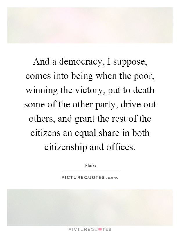 And a democracy, I suppose, comes into being when the poor, winning the victory, put to death some of the other party, drive out others, and grant the rest of the citizens an equal share in both citizenship and offices Picture Quote #1