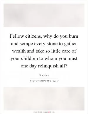 Fellow citizens, why do you burn and scrape every stone to gather wealth and take so little care of your children to whom you must one day relinquish all? Picture Quote #1