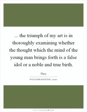 ... the triumph of my art is in thoroughly examining whether the thought which the mind of the young man brings forth is a false idol or a noble and true birth Picture Quote #1