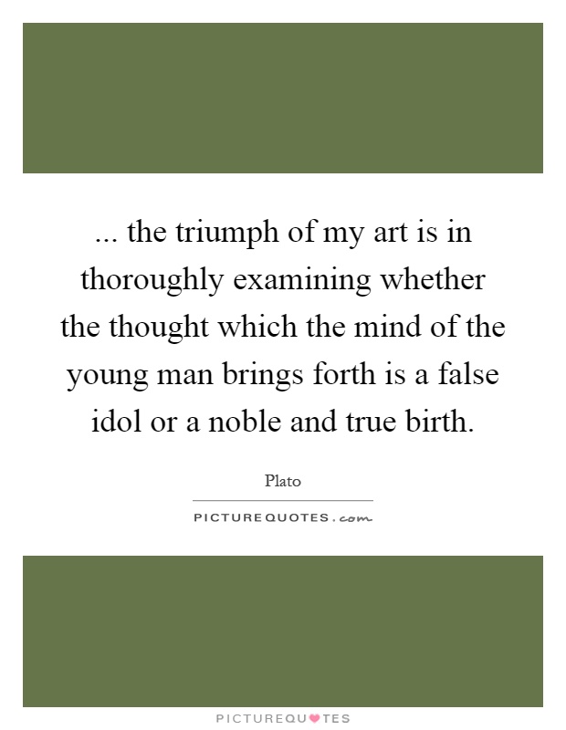 ... the triumph of my art is in thoroughly examining whether the thought which the mind of the young man brings forth is a false idol or a noble and true birth Picture Quote #1