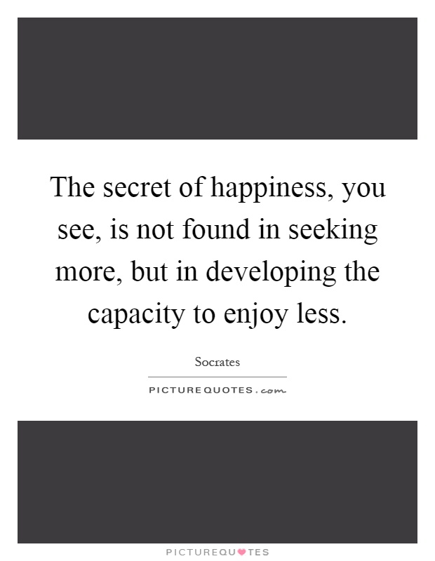 The secret of happiness, you see, is not found in seeking more, but in developing the capacity to enjoy less Picture Quote #1