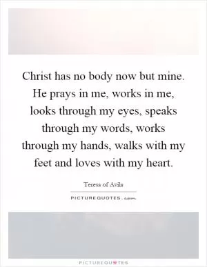 Christ has no body now but mine. He prays in me, works in me, looks through my eyes, speaks through my words, works through my hands, walks with my feet and loves with my heart Picture Quote #1