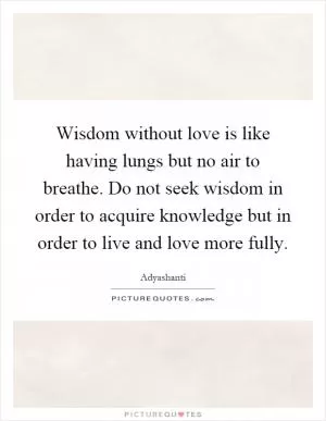 Wisdom without love is like having lungs but no air to breathe. Do not seek wisdom in order to acquire knowledge but in order to live and love more fully Picture Quote #1