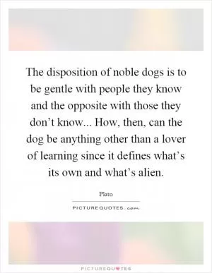 The disposition of noble dogs is to be gentle with people they know and the opposite with those they don’t know... How, then, can the dog be anything other than a lover of learning since it defines what’s its own and what’s alien Picture Quote #1