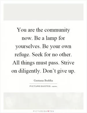 You are the community now. Be a lamp for yourselves. Be your own refuge. Seek for no other. All things must pass. Strive on diligently. Don’t give up Picture Quote #1