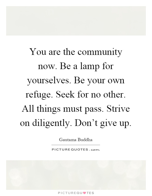 You are the community now. Be a lamp for yourselves. Be your own refuge. Seek for no other. All things must pass. Strive on diligently. Don't give up Picture Quote #1