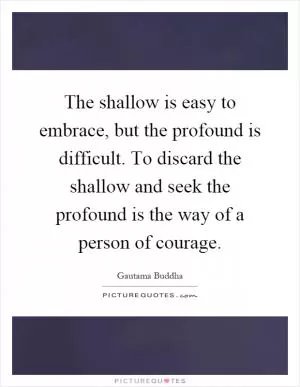 The shallow is easy to embrace, but the profound is difficult. To discard the shallow and seek the profound is the way of a person of courage Picture Quote #1