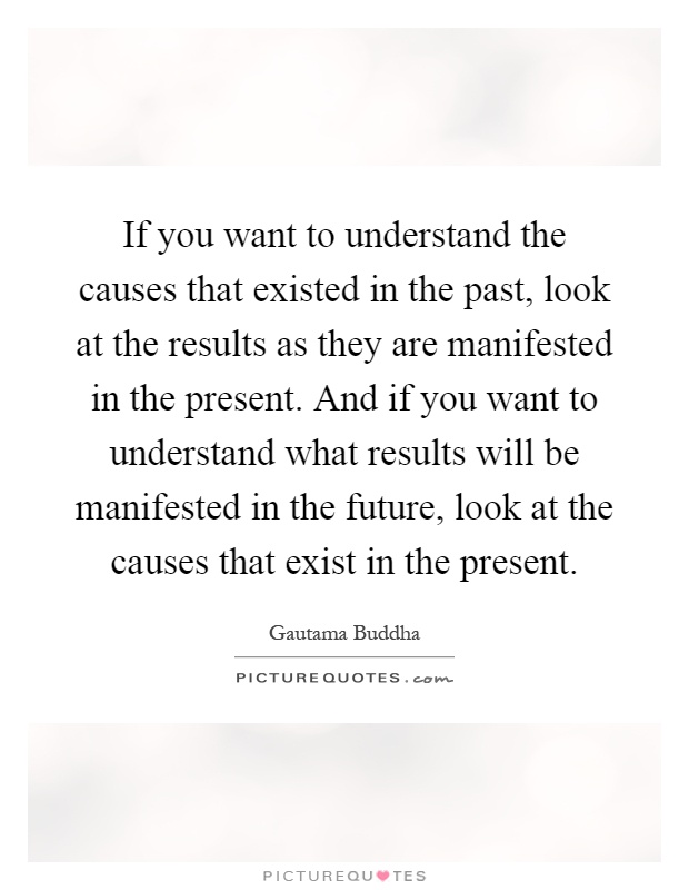If you want to understand the causes that existed in the past, look at the results as they are manifested in the present. And if you want to understand what results will be manifested in the future, look at the causes that exist in the present Picture Quote #1
