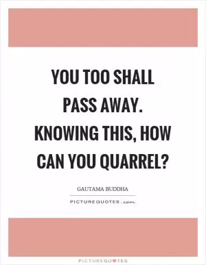 You too shall pass away. Knowing this, how can you quarrel? Picture Quote #1