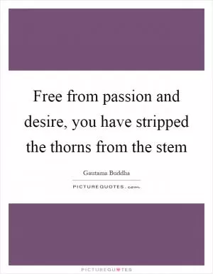 Free from passion and desire, you have stripped the thorns from the stem Picture Quote #1