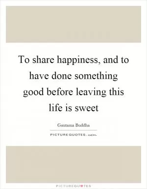 To share happiness, and to have done something good before leaving this life is sweet Picture Quote #1