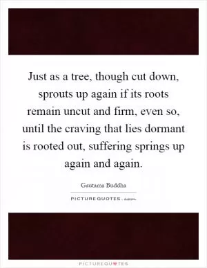 Just as a tree, though cut down, sprouts up again if its roots remain uncut and firm, even so, until the craving that lies dormant is rooted out, suffering springs up again and again Picture Quote #1