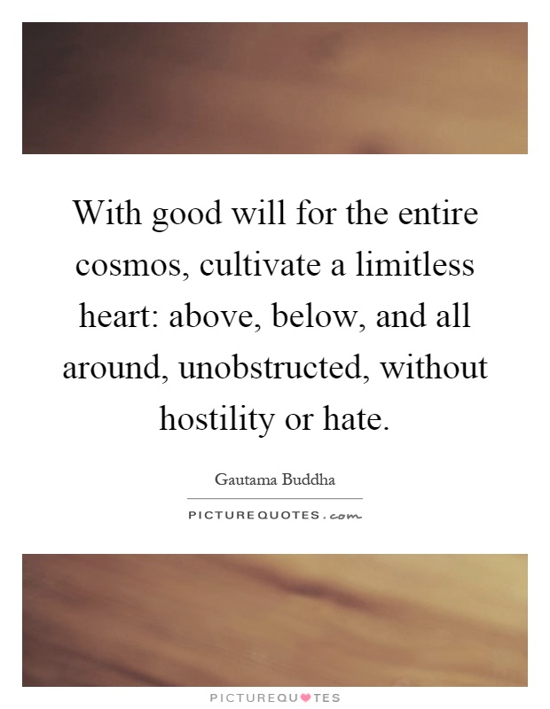 With good will for the entire cosmos, cultivate a limitless heart: above, below, and all around, unobstructed, without hostility or hate Picture Quote #1