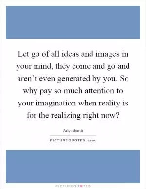 Let go of all ideas and images in your mind, they come and go and aren’t even generated by you. So why pay so much attention to your imagination when reality is for the realizing right now? Picture Quote #1
