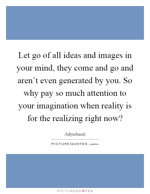 Let go of all ideas and images in your mind, they come and go and aren't even generated by you. So why pay so much attention to your imagination when reality is for the realizing right now? Picture Quote #1