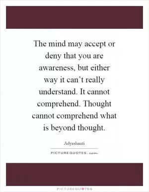 The mind may accept or deny that you are awareness, but either way it can’t really understand. It cannot comprehend. Thought cannot comprehend what is beyond thought Picture Quote #1