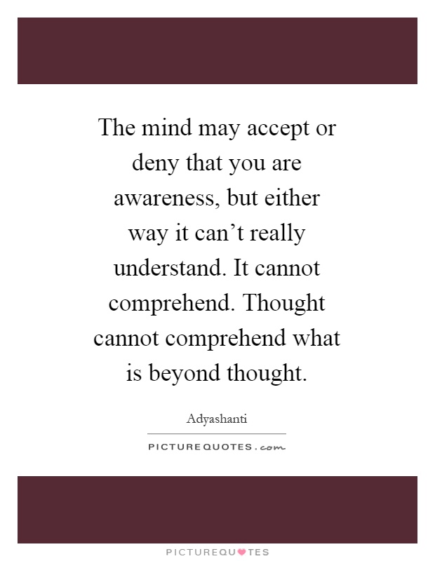 The mind may accept or deny that you are awareness, but either way it can't really understand. It cannot comprehend. Thought cannot comprehend what is beyond thought Picture Quote #1
