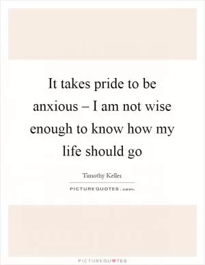 It takes pride to be anxious – I am not wise enough to know how my life should go Picture Quote #1