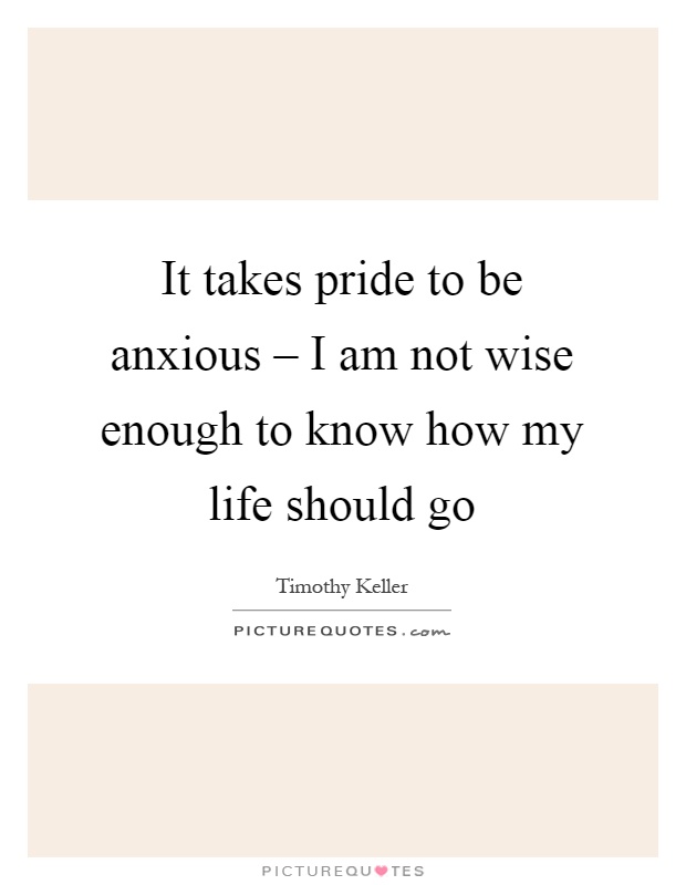 It takes pride to be anxious – I am not wise enough to know how my life should go Picture Quote #1