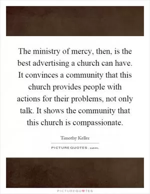 The ministry of mercy, then, is the best advertising a church can have. It convinces a community that this church provides people with actions for their problems, not only talk. It shows the community that this church is compassionate Picture Quote #1