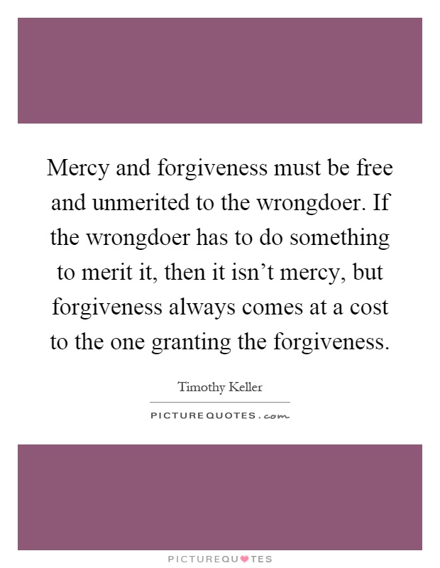 Mercy and forgiveness must be free and unmerited to the wrongdoer. If the wrongdoer has to do something to merit it, then it isn't mercy, but forgiveness always comes at a cost to the one granting the forgiveness Picture Quote #1