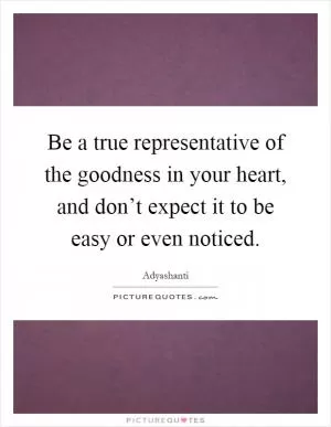 Be a true representative of the goodness in your heart, and don’t expect it to be easy or even noticed Picture Quote #1