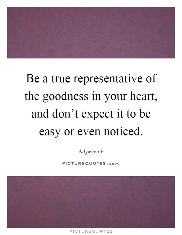 Be a true representative of the goodness in your heart, and don't expect it to be easy or even noticed Picture Quote #1