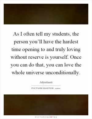 As I often tell my students, the person you’ll have the hardest time opening to and truly loving without reserve is yourself. Once you can do that, you can love the whole universe unconditionally Picture Quote #1
