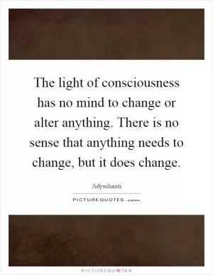The light of consciousness has no mind to change or alter anything. There is no sense that anything needs to change, but it does change Picture Quote #1