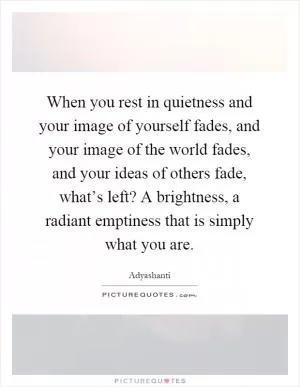 When you rest in quietness and your image of yourself fades, and your image of the world fades, and your ideas of others fade, what’s left? A brightness, a radiant emptiness that is simply what you are Picture Quote #1