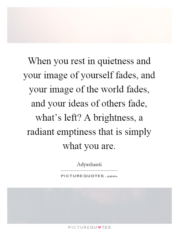 When you rest in quietness and your image of yourself fades, and your image of the world fades, and your ideas of others fade, what's left? A brightness, a radiant emptiness that is simply what you are Picture Quote #1