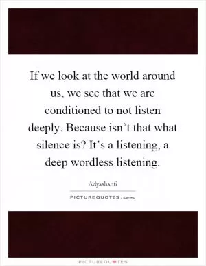 If we look at the world around us, we see that we are conditioned to not listen deeply. Because isn’t that what silence is? It’s a listening, a deep wordless listening Picture Quote #1