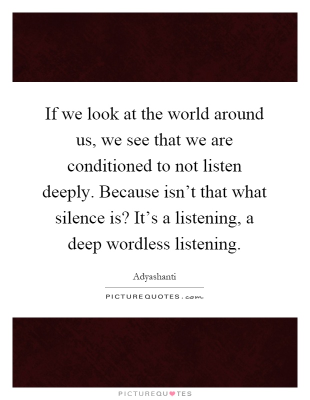 If we look at the world around us, we see that we are conditioned to not listen deeply. Because isn't that what silence is? It's a listening, a deep wordless listening Picture Quote #1