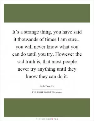 It’s a strange thing, you have said it thousands of times I am sure... you will never know what you can do until you try. However the sad truth is, that most people never try anything until they know they can do it Picture Quote #1