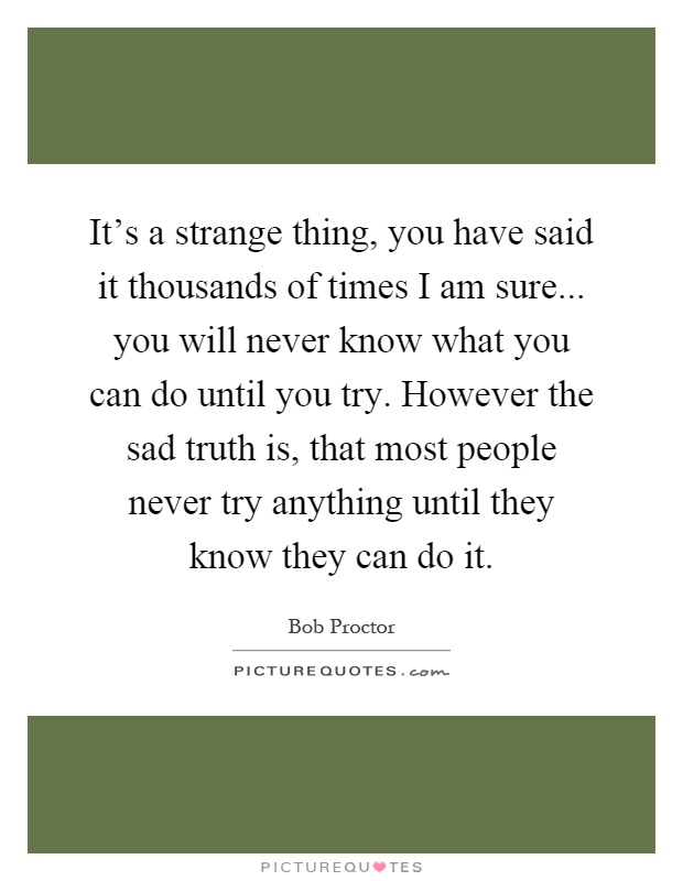 It's a strange thing, you have said it thousands of times I am sure... you will never know what you can do until you try. However the sad truth is, that most people never try anything until they know they can do it Picture Quote #1
