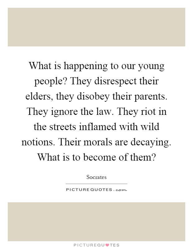 What is happening to our young people? They disrespect their elders, they disobey their parents. They ignore the law. They riot in the streets inflamed with wild notions. Their morals are decaying. What is to become of them? Picture Quote #1
