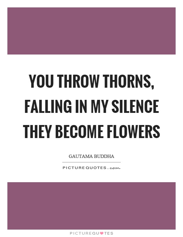 You throw thorns, falling in my silence they become flowers Picture Quote #1