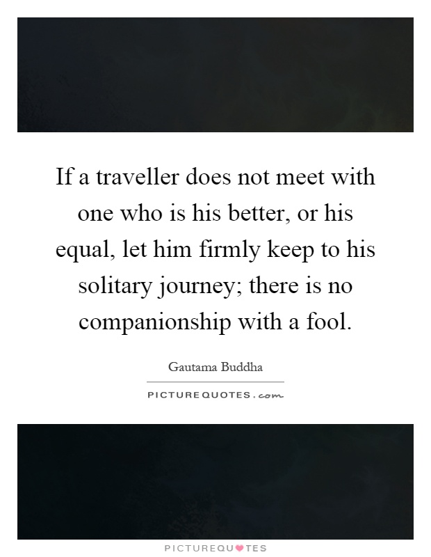 If a traveller does not meet with one who is his better, or his equal, let him firmly keep to his solitary journey; there is no companionship with a fool Picture Quote #1