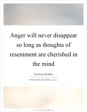 Anger will never disappear so long as thoughts of resentment are cherished in the mind Picture Quote #1