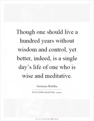Though one should live a hundred years without wisdom and control, yet better, indeed, is a single day’s life of one who is wise and meditative Picture Quote #1