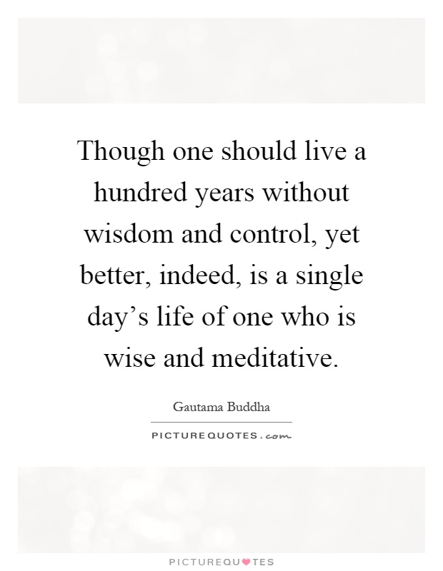 Though one should live a hundred years without wisdom and control, yet better, indeed, is a single day's life of one who is wise and meditative Picture Quote #1