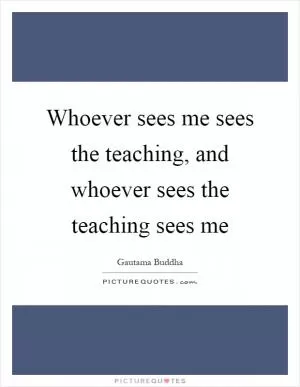 Whoever sees me sees the teaching, and whoever sees the teaching sees me Picture Quote #1