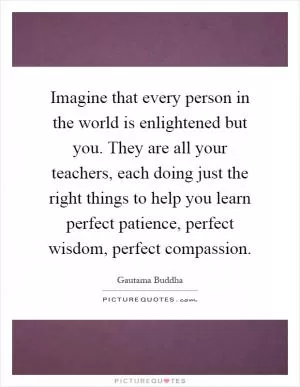Imagine that every person in the world is enlightened but you. They are all your teachers, each doing just the right things to help you learn perfect patience, perfect wisdom, perfect compassion Picture Quote #1