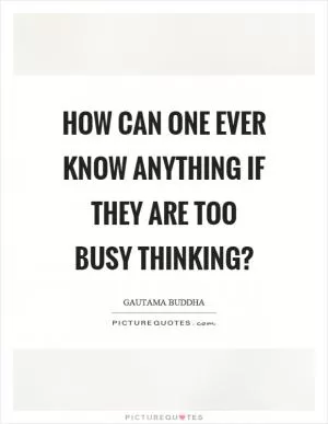 How can one ever know anything if they are too busy thinking? Picture Quote #1