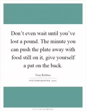 Don’t even wait until you’ve lost a pound. The minute you can push the plate away with food still on it, give yourself a pat on the back Picture Quote #1