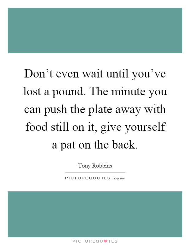 Don't even wait until you've lost a pound. The minute you can push the plate away with food still on it, give yourself a pat on the back Picture Quote #1